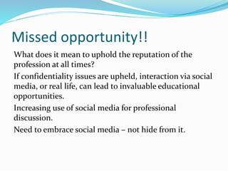 Missed opportunity!!
What does it mean to uphold the reputation of the
profession at all times?
If confidentiality issues are upheld, interaction via social
media, or real life, can lead to invaluable educational
opportunities.
Increasing use of social media for professional
discussion.
Need to embrace social media – not hide from it.
 