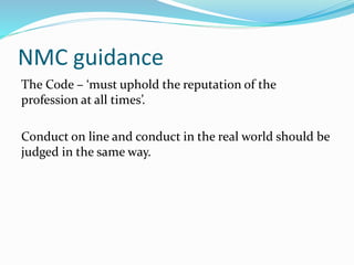 NMC guidance
The Code – ‘must uphold the reputation of the
profession at all times’.
Conduct on line and conduct in the real world should be
judged in the same way.
 