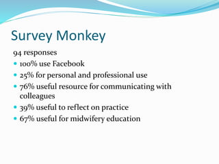 Survey Monkey
94 responses
 100% use Facebook
 25% for personal and professional use
 76% useful resource for communicating with
colleagues
 39% useful to reflect on practice
 67% useful for midwifery education
 