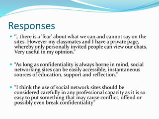 Responses
 ‘’…there is a 'fear' about what we can and cannot say on the
sites. However my classmates and I have a private page,
whereby only personally invited people can view our chats.
Very useful in my opinion.”
 “As long as confidentiality is always borne in mind, social
networking sites can be easily accessible, instantaneous
sources of education, support and reflection.”
 “I think the use of social network sites should be
considered carefully in any professional capacity as it is so
easy to put something that may cause conflict, offend or
possibly even break confidentiality”
 