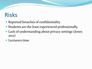 Risks
 Reported breaches of confidentiality
 Students are the least experienced professionally.
 Lack of understanding about privacy settings (Jones
2012)
 Lecturers time
 