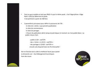 • Tout ce que je publie en tant que PAGE n’a pas le même poids : c’est l’algorythme « Edge
Rank » (ER) qui détermine le poids.
Il est pertinent à partir de 500 fans
• 3 paramètres principaux pour définir la puissance de l’ER :
- le nbre de « j’aime » que prend la publication
- le nbre de commentaires
- le nbre de partages
- L’heure de publication câd le temps écoulé depuis le moment où c’est publié (donc + je
publie mieux c’est) :
- publie à 12h : coef ER+
- des « J’aime » à 12h15 : coef ER++
- des partages à 12h30 : coef ER+++
ensuite cela disparaît dans les fils d’actualité !
Voir en fonction de la cible la meilleure heure pour poster
Le dimanche soir : résa hébergement touristiques
Faire des essais
 
