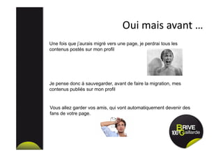 Oui mais avant …
Une fois que j’aurais migré vers une page, je perdrai tous les
contenus postés sur mon profil
Je pense donc à sauvegarder, avant de faire la migration, mes
contenus publiés sur mon profil
Vous allez garder vos amis, qui vont automatiquement devenir des
fans de votre page.
 