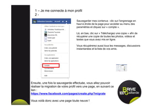 Sauvegarder mes contenus : clic sur l’engrenage en
haut à droite de la page pour accéder au menu des
paramètres et cliquez sur « compte ».
Là, en bas, clic sur « Téléchargez une copie » afin de
récupérer une copie de toutes les photos, vidéos et
textes que vous avez mis en ligne.
Vous récupérerez aussi tous les messages, discussions
instantanées et la liste de vos amis.
1 – Je me connecte à mon profil
2 -
Ensuite, une fois la sauvegarde effectuée, vous allez pouvoir
réaliser la migration de votre profil vers une page, en suivant ce
lien :
https://www.facebook.com/pages/create.php?migrate
Vous voilà donc avec une page toute neuve !
 
