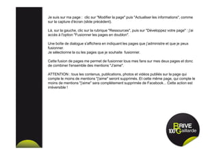 Je suis sur ma page : clic sur "Modifier la page" puis "Actualiser les informations", comme
sur la capture d'écran (slide précédent).
Là, sur la gauche, clic sur la rubrique "Ressources", puis sur "Développez votre page" : j’ai
accès à l'option "Fusionner les pages en doublon".
Une boîte de dialogue s'affichera en indiquant les pages que j’administre et que je peux
fusionner.
Je sélectionne la ou les pages que je souhaite fusionner.
Cette fusion de pages me permet de fusionner tous mes fans sur mes deux pages et donc
de combiner l'ensemble des mentions "J'aime".
ATTENTION : tous les contenus, publications, photos et vidéos publiés sur la page qui
compte le moins de mentions "j'aime" seront supprimés. Et cette même page, qui compte le
moins de mentions "j'aime" sera complètement supprimée de Facebook... Cette action est
irréversible !
 