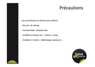 Précautions
Les couvertures ne doivent pas contenir :
- De prix, de remise
- Coordonnées, adresse web
- Incitation à cliquer sur « J’aime » (Like)
- Incitation à l’action : téléchargez, parlez-en…
 