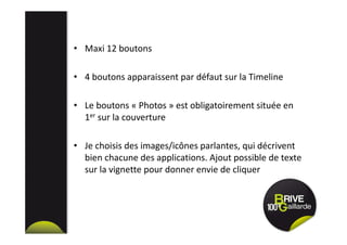 • Maxi 12 boutons
• 4 boutons apparaissent par défaut sur la Timeline
• Le boutons « Photos » est obligatoirement située en
1er sur la couverture
• Je choisis des images/icônes parlantes, qui décrivent
bien chacune des applications. Ajout possible de texte
sur la vignette pour donner envie de cliquer
 