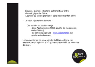 - Bouton « J’aime » : les fans s’affichent par ordre
chronologique de J’aime,
La photo du fan en premier et celle du dernier fan arrivé
- Je veux rajouter des boutons :
Clic sur le + du bouton vierge
- Liste Application de FB (à gauche de ma page en
mode Fil Actu)
- ou par une page web : www.socialshaker, qui
rajoutera des boutons
Le bouton vierge : je peux rajouter la Résa en Ligne par
exemple, (mon logo 111 x 74, qui renvoi sur l’URL de mon site
de résa).
 