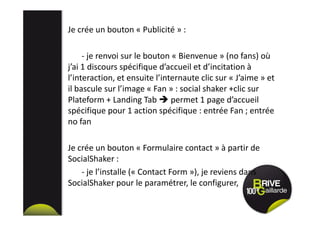 Je crée un bouton « Publicité » :
- je renvoi sur le bouton « Bienvenue » (no fans) où
j’ai 1 discours spécifique d’accueil et d’incitation à
l’interaction, et ensuite l’internaute clic sur « J’aime » et
il bascule sur l’image « Fan » : social shaker +clic sur
Plateform + Landing Tab permet 1 page d’accueil
spécifique pour 1 action spécifique : entrée Fan ; entrée
no fan
Je crée un bouton « Formulaire contact » à partir de
SocialShaker :
- je l’installe (« Contact Form »), je reviens dans
SocialShaker pour le paramétrer, le configurer,
 