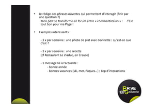 • Je rédige des phrases ouvertes qui permettent d’interagir (finir par
une question ?)
Mon post se transforme en forum entre « commentateurs » : c’est
tout bon pour ma Page !
• Exemples intéressants :
- 1 x par semaine : une photo de plat avec devinette : qu’est-ce que
c’est ?
- 1 x par semaine : une recette
(cf Restaurant Le Viaduc, en Creuse)
- 1 message lié à l’actualité :
- bonne année
- bonnes vacances (ski, mer, Pâques…) : bcp d’interactions
 