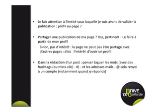 • Je fais attention à l’entité sous laquelle je suis avant de valider la
publication : profil ou page ?
• Partager une publication de ma page ? Oui, pertinent ! Le faire à
partir de mon profil
Sinon, pas d’intérêt : la page ne peut pas être partagé avec
d’autres pages : d’où l’intérêt d’avoir un profil
• Dans la rédaction d’un post : penser taguer les mots (avec des
hashtags (ou mots-clic) - #) - et les adresses mails - @ cela renvoi
à un compte (notamment quand je réponds)
 