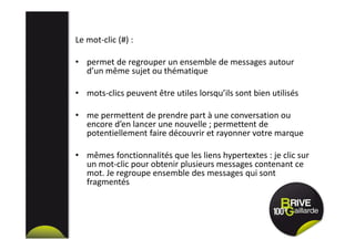 Le mot-clic (#) :
• permet de regrouper un ensemble de messages autour
d’un même sujet ou thématique
• mots-clics peuvent être utiles lorsqu’ils sont bien utilisés
• me permettent de prendre part à une conversation ou
encore d’en lancer une nouvelle ; permettent de
potentiellement faire découvrir et rayonner votre marque
• mêmes fonctionnalités que les liens hypertextes : je clic sur
un mot-clic pour obtenir plusieurs messages contenant ce
mot. Je regroupe ensemble des messages qui sont
fragmentés
 