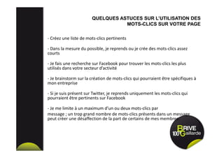 - Créez une liste de mots-clics pertinents
- Dans la mesure du possible, je reprends ou je crée des mots-clics assez
courts
- Je fais une recherche sur Facebook pour trouver les mots-clics les plus
utilisés dans votre secteur d’activité
- Je brainstorm sur la création de mots-clics qui pourraient être spécifiques à
mon entreprise
- Si je suis présent sur Twitter, je reprends uniquement les mots-clics qui
pourraient être pertinents sur Facebook
- Je me limite à un maximum d’un ou deux mots-clics par
message ; un trop grand nombre de mots-clics présents dans un message
peut créer une désaffection de la part de certains de mes membres.
QUELQUES ASTUCES SUR L’UTILISATION DES
MOTS-CLICS SUR VOTRE PAGE
 