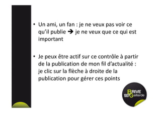 • Un ami, un fan : je ne veux pas voir ce
qu’il publie je ne veux que ce qui est
important
• Je peux être actif sur ce contrôle à partir
de la publication de mon fil d’actualité :
je clic sur la flèche à droite de la
publication pour gérer ces points
 