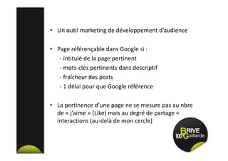 • Un outil marketing de développement d’audience
• Page référençable dans Google si :
- intitulé de la page pertinent
- mots-clés pertinents dans descriptif
- fraîcheur des posts
- 1 délai pour que Google référence
• La pertinence d’une page ne se mesure pas au nbre
de « j’aime » (Like) mais au degré de partage =
interactions (au-delà de mon cercle)
 