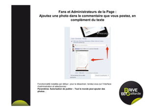 Fans et Administrateurs de la Page :
Ajoutez une photo dans le commentaire que vous postez, en
complément du texte
Fonctionnalité installée par défaut : pour la désactiver, rendez-vous sur l’interface
d’administration et sélectionnez :
Paramètres- Autorisation de publier – Tout le monde peut ajouter des
photos…
 