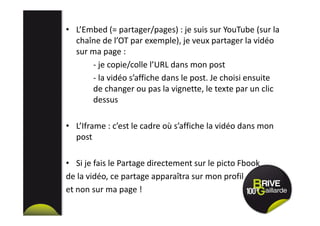 • L’Embed (= partager/pages) : je suis sur YouTube (sur la
chaîne de l’OT par exemple), je veux partager la vidéo
sur ma page :
- je copie/colle l’URL dans mon post
- la vidéo s’affiche dans le post. Je choisi ensuite
de changer ou pas la vignette, le texte par un clic
dessus
• L’Iframe : c’est le cadre où s’affiche la vidéo dans mon
post
• Si je fais le Partage directement sur le picto Fbook
de la vidéo, ce partage apparaîtra sur mon profil
et non sur ma page !
 