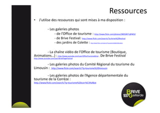 Ressources
• J’utilise des ressources qui sont mises à ma disposition :
- Les galeries photos
- de l’Office de tourisme : http://www.flickr.com/photos/38050871@N03/
- de Brive Festival: http://www.flickr.com/search/?q=brive%20festival
- des jardins de Colette : http://www.flickr.com/search/?q=jardins%20de%20colette
- La chaîne vidéo de l’Office de tourisme (Boutique,
Animations…) : http://www.youtube.com/user/OfficeTourismeBrive ; De Brive Festival
http://www.youtube.com/user/BrivePlageFestival
- Les galeries photos du Comité Régional du tourisme du
Limousin : http://www.flickr.com/search/?q=tourisme%20limousin
- Les galeries photos de l’Agence départementale du
tourisme de la Corrèze :
http://www.flickr.com/search/?q=tourisme%20corr%C3%A8ze
 