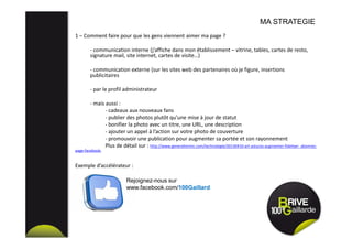 1 – Comment faire pour que les gens viennent aimer ma page ?
- communication interne (j’affiche dans mon établissement – vitrine, tables, cartes de resto,
signature mail, site internet, cartes de visite…)
- communication externe (sur les sites web des partenaires où je figure, insertions
publicitaires
- par le profil administrateur
- mais aussi :
- cadeaux aux nouveaux fans
- publier des photos plutôt qu’une mise à jour de statut
- bonifier la photo avec un titre, une URL, une description
- ajouter un appel à l’action sur votre photo de couverture
- promouvoir une publication pour augmenter sa portée et son rayonnement
Plus de détail sur : http://www.generationinc.com/technologie/20130410-art-astuces-augmenter-fideliser- abonnes-
page-facebook/
Exemple d’accélérateur :
MA STRATEGIE
Rejoignez-nous sur
www.facebook.com/100Gaillard
 