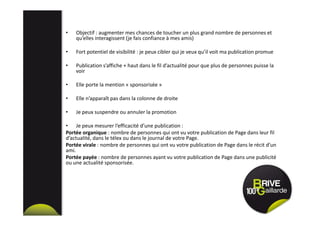 • Objectif : augmenter mes chances de toucher un plus grand nombre de personnes et
qu’elles interagissent (je fais confiance à mes amis)
• Fort potentiel de visibilité : je peux cibler qui je veux qu’il voit ma publication promue
• Publication s’affiche + haut dans le fil d’actualité pour que plus de personnes puisse la
voir
• Elle porte la mention « sponsorisée »
• Elle n’apparaît pas dans la colonne de droite
• Je peux suspendre ou annuler la promotion
• Je peux mesurer l’efficacité d’une publication :
Portée organique : nombre de personnes qui ont vu votre publication de Page dans leur fil
d’actualité, dans le télex ou dans le journal de votre Page.
Portée virale : nombre de personnes qui ont vu votre publication de Page dans le récit d’un
ami.
Portée payée : nombre de personnes ayant vu votre publication de Page dans une publicité
ou une actualité sponsorisée.
 