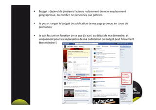 • Budget : dépend de plusieurs facteurs notamment de mon emplacement
géographique, du nombre de personnes que j’atteins
• Je peux changer le budget de publication de ma page promue, en cours de
promotion
• Je suis facturé en fonction de ce que j’ai saisi au début de ma démarche, et
uniquement pour les impressions de ma publication (le budget peut finalement
être moindre !)
 