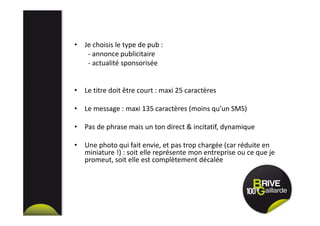 • Je choisis le type de pub :
- annonce publicitaire
- actualité sponsorisée
• Le titre doit être court : maxi 25 caractères
• Le message : maxi 135 caractères (moins qu’un SMS)
• Pas de phrase mais un ton direct & incitatif, dynamique
• Une photo qui fait envie, et pas trop chargée (car réduite en
miniature !) : soit elle représente mon entreprise ou ce que je
promeut, soit elle est complètement décalée
 