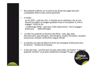 • Ma publicité s’affiche sur la colonne de droite des pages des pers
susceptibles d’être le plus client potentiels
• 2 modes :
au clic (CPC – coût par clic) : à chq fois qu’un utilisateur clic, je suis
facturé (j’ai défini un budget quotidien maxi à l’inscription !), mini à
engager : 0,01$ le clic
- à l’affichage (CPM – coût pour mille impressions) : mini à engager :
0,02$ pour 1000 affichages
• Je cible ma publicité en fonction des filtres : sexe, âge, date
d’anniversaire, pays d’origine, ville d’origine, emploi, formation, situation
amoureuse, contacts recherchés, langue utilisée
• Je spécifie une date de début et de fin de campagne (intéressant pour
les promo°limitées ds le temps)
• Je fais des tests : une fois que ma pub a été créée, j’ai l’option “créer une
publicité similaire” et je peux simplement changer l’image ou le texte.
 
