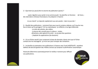 2 – Quel doit (ou peut) être le volume de publication (posts) ?
- posts réguliers pour parler à ma communauté : les planifier en fonction de l’actu ;
des stats (bons créneaux heure/jour), les préparer à l’avance
Je suis réactif : je réponds rapidement aux avis postés – dans la journée !
3 – Qualité des publications : comment faire pour que le contenu séduise, qu’il touche mes
fans et donc qu’ils partagent ? (cf Les statistiques) : je réfléchis à ma ligne éditoriale
- je mets des photos, des vidéos
- je donne des conseils pour le séjours : visites,
attractions, plat spécial à la carte… ou je pose des questions
- j’exploite les applications (les boutons)
4 – J’ai un fichier excell à jour contenant la base de données clients ainsi que le fichier
contacts de ma messagerie : je m’en sers pour envoyer des invitations
5 – Je planifie et automatise mes publications à l’avance avec l’outil HOOTSUITE : excellent
tableau de bord de gestion des médias sociaux qui propose la planification automatique
Hootsuite détermine automatiquement le meilleur moment pour diffuser
vos publications.
 