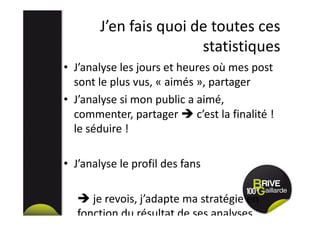 J’en fais quoi de toutes ces
statistiques
• J’analyse les jours et heures où mes post
sont le plus vus, « aimés », partager
• J’analyse si mon public a aimé,
commenter, partager c’est la finalité !
le séduire !
• J’analyse le profil des fans
je revois, j’adapte ma stratégie en
fonction du résultat de ses analyses
 