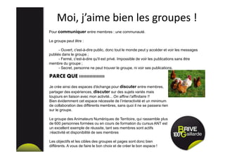 Moi, j’aime bien les groupes !
Pour communiquer entre membres : une communauté.
Le groupe peut être :
- Ouvert, c'est-à-dire public, donc tout le monde peut y accéder et voir les messages
publiés dans le groupe ;
- Fermé, c'est-à-dire qu'il est privé. Impossible de voir les publications sans être
membre du groupe ;
- Secret, personne ne peut trouver le groupe, ni voir ses publications.
PARCE QUE !!!!!!!!!!!!!!!!!!!
Je crée ainsi des espaces d'échange pour discuter entre membres,
partager des expériences, discuter sur des sujets variés mais
toujours en liaison avec mon activité... On affine l’affinitaire !!
Bien évidemment cet espace nécessite de l’interactivité et un minimum
de collaboration des différents membres, sans quoi il ne se passera rien
sur le groupe.
Le groupe des Animateurs Numériques de Territoire, qui rassemble plus
de 600 personnes formées ou en cours de formation du cursus ANT est
un excellent exemple de réussite, tant ses membres sont actifs
:réactivité et disponibilité de ses membres
Les objectifs et les cibles des groupes et pages sont donc bien
différents. A vous de faire le bon choix et de créer le bon espace !
 