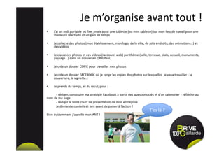 Je m’organise avant tout !
• J’ai un ordi portable ou fixe ; mais aussi une tablette (ou mini tablette) sur mon lieu de travail pour une
meilleure réactivité et un gain de temps
• Je collecte des photos (mon établissement, mon logo, de la ville, de jolis endroits, des animations…) et
des vidéos
• Je classe ces photos et ces vidéos (raccourci web) par thème (salle, terrasse, plats, accueil, monuments,
paysage...) dans un dossier en ORIGINAL
• Je crée un dossier COPIE pour travailler mes photos
• Je crée un dossier FACEBOOK où je range les copies des photos sur lesquelles je veux travailler : la
couverture, la vignette…
• Je prends du temps, et du recul, pour :
- rédiger, construire ma stratégie Facebook à partir des questions clés et d’un calendrier - réfléchir au
nom de ma page
- rédiger le texte court de présentation de mon entreprise
je demande conseils et avis avant de passer à l’action !
Bien évidemment j’appelle mon ANT !
T’es là ?
 