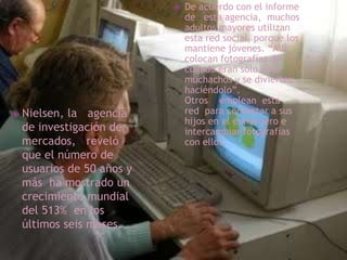 De acuerdo con el informe de   esta agencia,  muchos adultos mayores utilizan esta red social, porque los mantiene jóvenes. “Allí colocan fotografías de cuando eran solo unos muchachos y se divierten haciéndolo”. Otros    emplean  esta red  para contactar a sus hijos en el extranjero e intercambiar fotografías con ellos.Nielsen, la   agencia de investigación de mercados,   reveló que el número de usuarios de 50 años y más  ha mostrado un crecimiento mundial del 513%  en los últimos seis meses.