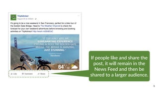 5
If  people  like  and  share  the  
post,  it  will  remain  in  the  
News  Feed  and  then  be  
shared  to  a  larger  audience.
 