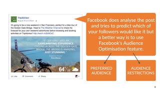 9
Facebook  does  analyse  the  post  
and  tries  to  predict  which  of  
your  followers  would  like  it  but  
a  better  way  is  to  use  
Facebook’s  Audience  
Optimisation  feature.
PREFERRED  
AUDIENCE
AUDIENCE  
RESTRICTIONS
 