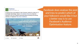 8
Facebook  does  analyse  the  post  
and  tries  to  predict  which  of  
your  followers  would  like  it  but  
a  better  way  is  to  use  
Facebook’s  Audience  
Optimisation  feature.
 