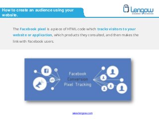 www.lengow.comwww.lengow.com
How to create an audience using your
website.
The Facebook pixel is a piece of HTML code which tracks visitors to your
website or application, which products they consulted, and then makes the
link with Facebook users.
 