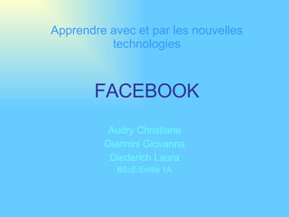 FACEBOOK Audry Christiane Giannini Giovanna Diederich Laura BScE/Entité 1A Apprendre avec et par les nouvelles technologies 