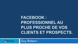 FACEBOOK :
PROFESSIONNEL AU
PLUS PROCHE DE VOS
CLIENTS ET PROSPECTS.
Guy Botson -
 