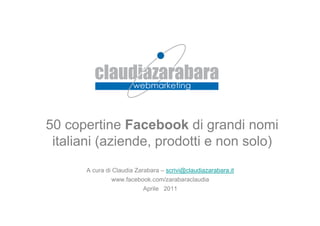 50 copertine Facebook di grandi nomi
 italiani (aziende, prodotti e non solo)
      A cura di Claudia Zarabara – scrivi@claudiazarabara.it
               www.facebook.com/zarabaraclaudia
                          Aprile 2011
 