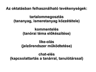 Az oktatásban felhasználható tevékenységek: tartalommegosztás (tananyag, ismeretanyag közzététele) kommentelés (tanórai téma előkészítése) like-olás (jelzőrendszer működtetése) chat-elés (kapcsolattartás a tanárral, tanulótárssal) 