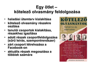 Egy ötlet –  kötelező olvasmány feldolgozása haladási ütemterv kialakítása kötelező olvasmány részekre osztása tanulói csoportok kialakítása, részekhez igazítása adott részek csoportfeldolgozása (sűrű leírás, szempontrendszer) zárt csoport létrehozása a Facebook-on aktuális részek megosztása a többiek számára 