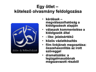 Egy ötlet –  kötelező olvasmány feldolgozása kérdések – megválaszolhatóság a kidolgozások alapján válaszok kommentelése a kidolgozók által - like: jelzésértékű közös vázlatkészítés film linkjének megosztása: összehasonlítás az írott szöveggel dramatizálás: a legizgalmasabbnak megszavazott részből 