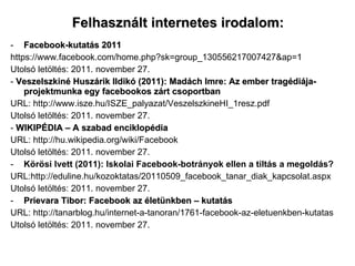 Felhasznált internetes irodalom: Facebook-kutatás 2011 https://www.facebook.com/home.php?sk=group_130556217007427&ap=1 Utolsó letöltés: 2011. november 27. -  Veszelszkiné Huszárik Ildikó (2011): Madách Imre: Az ember tragédiája-projektmunka egy facebookos zárt csoportban URL: http://www.isze.hu/ISZE_palyazat/VeszelszkineHI_1resz.pdf Utolsó letöltés: 2011. november 27. -  WIKIPÉDIA – A szabad enciklopédia URL: http://hu.wikipedia.org/wiki/Facebook Utolsó letöltés: 2011. november 27. Körösi Ivett (2011): Iskolai Facebook-botrányok ellen a tiltás a megoldás? URL:http://eduline.hu/kozoktatas/20110509_facebook_tanar_diak_kapcsolat.aspx Utolsó letöltés: 2011. november 27. Prievara Tibor: Facebook az életünkben – kutatás URL: http://tanarblog.hu/internet-a-tanoran/1761-facebook-az-eletuenkben-kutatas Utolsó letöltés: 2011. november 27. 