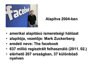 Alapítva 2004-ben amerikai alapítású ismeretségi hálózat alapítója, vezetője: Mark Zuckerberg  eredeti neve: The facebook  637 millió regisztrált felhasználó (2011. 02.) elérhető 207 országban, 37 különböző nyelven  