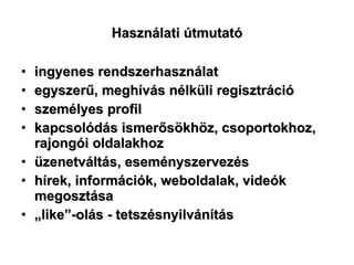 Használati útmutató ingyenes rendszerhasználat egyszerű, meghívás nélküli regisztráció személyes profil  kapcsolódás ismerősökhöz, csoportokhoz, rajongói oldalakhoz üzenetváltás, eseményszervezés hírek, információk, weboldalak, videók megosztása „ like”-olás - tetszésnyilvánítás 
