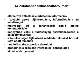 Az oktatásban felhasználható, mert elérhetővé válnak az elérhetetlen információk további gyors tájékozódásra, informálódásra ad lehetőséget  motivációt ad a tananyagról szóló online kommunikáció könnyebbé válik a tudásanyag összekapcsolása a saját élményekkel a tanulók saját fejlesztésű média-tartalmakat hoznak létre adott témában   tanulói kutatócsoportok alakulnak  erősödnek a szociális interakciók, kapcsolatok kíméli a környezetet 