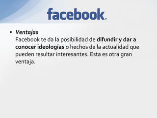 • Ventajas
Facebook te da la posibilidad de difundir y dar a
conocer ideologías o hechos de la actualidad que
pueden resultar interesantes. Esta es otra gran
ventaja.
 