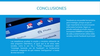 CONCLUSIONES
Facebook es una posible herramienta
para investigar, porque ocupa un
lugar importante en la comunicación
entre seres humanos. Según un
estudio realizado en el año 2010 por
la empresa UNIMER en Costa Rica, 1
de cada 5 costarricenses utiliza redes
sociales, siendo Facebook la principal
Las estadísticas prueban la amplia y creciente utilización de
este programa cibernético, al igual que la de otras redes
sociales, como lo son Hi5 y Twitter. Propiamente sobre
“investigar haciendo uso de Facebook”, es fundamental
continuar indagando de qué manera “averiguamos” a través
de esta red social
 