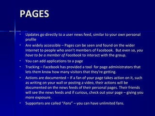 PAGES Updates go directly to a user news feed, similar to your own personal profile Are widely accessible – Pages can be seen and found on the wider Internet to people who aren’t members of Facebook.  But even so,  you have to be a member of Facebook  to interact with the group.  You can add applications to a page Tracking – Facebook has provided a tool  for page administrators that lets them know how many visitors that they’re getting.  Actions are documented – If a fan of your page takes action on it, such as writing on your wall or posting a video, their actions will be documented on the news feeds of their personal pages. Their friends will see the news feeds and if curious, check out your page – giving you more exposure.  Supporters are called “ Fans ” – you can have unlimited fans. 