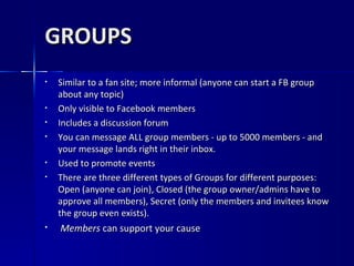 GROUPS Similar to a fan site; more informal (anyone can start a FB group about any topic) Only visible to Facebook members Includes a discussion forum You can message ALL group members - up to 5000 members - and your message lands right in their inbox.  Used to promote events There are three different types of Groups for different purposes: Open (anyone can join), Closed (the group owner/admins have to approve all members), Secret (only the members and invitees know the group even exists).  Members  can support your cause 